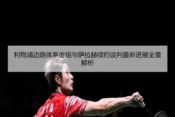 利物浦边路体系重组与萨拉赫续约谈判最新进展全景解析